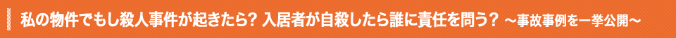 私の物件でもし殺人事件が起きたら? 入居者が自殺したら誰に責任を問う？ ～事故事例を一挙公開～