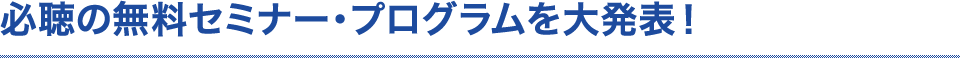 必聴の無料セミナー・プログラムを大発表！