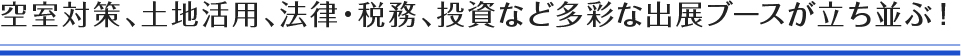 空室対策、土地活用、法律・税務、投資など多彩な出展ブースが立ち並ぶ！